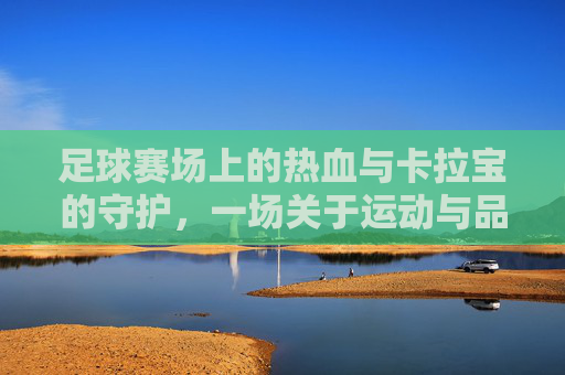 足球赛场上的热血与卡拉宝的守护,一场关于运动与品牌的共鸣