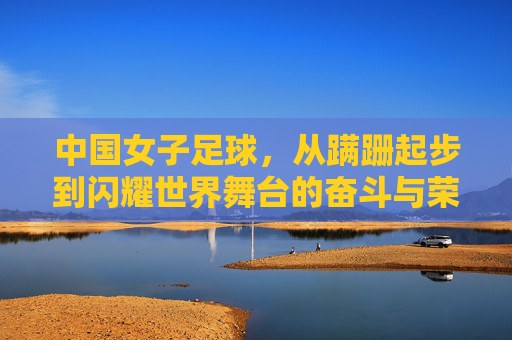 中国女子足球,从蹒跚起步到闪耀世界舞台的奋斗与荣耀
