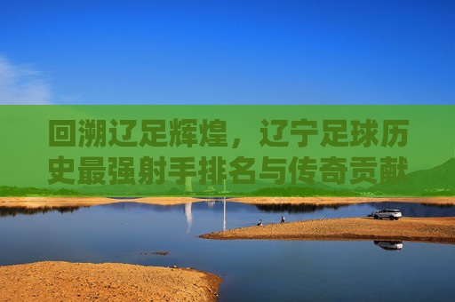 回溯辽足辉煌,辽宁足球历史最强射手排名与传奇贡献,回溯辽足辉煌,辽宁足球历史最强射手排名与传奇贡献