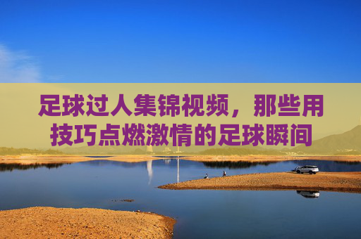 足球过人集锦视频,那些用技巧点燃激情的足球瞬间