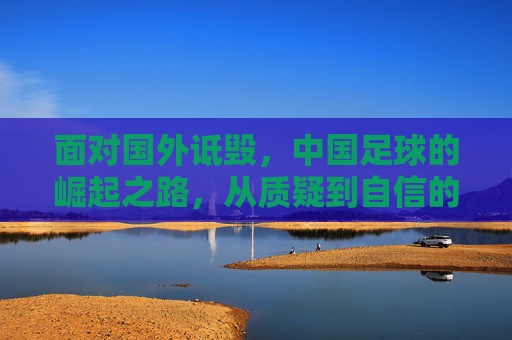 面对国外诋毁，中国足球的崛起之路，从质疑到自信的跨越