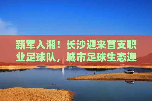 新军入湘!长沙迎来首支职业足球队,城市足球生态迎来破局之变,新军入湘!长沙迎来首支职业足球队,城市足球生态迎来破局之变