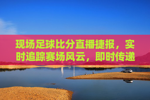 现场足球比分直播捷报,实时追踪赛场风云,即时传递胜利喜讯