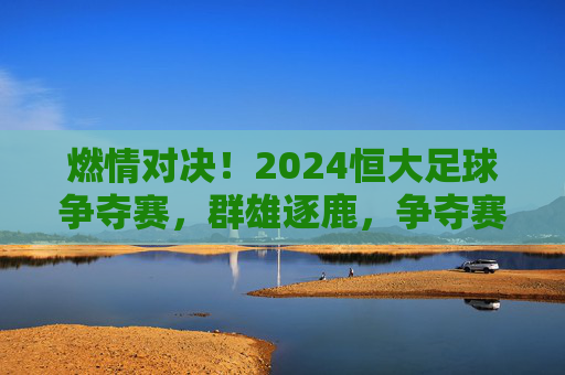 燃情对决！2024恒大足球争夺赛，群雄逐鹿，争夺赛场的荣耀与荣光