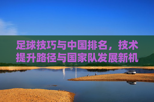 足球技巧与中国排名,技术提升路径与国家队发展新机遇