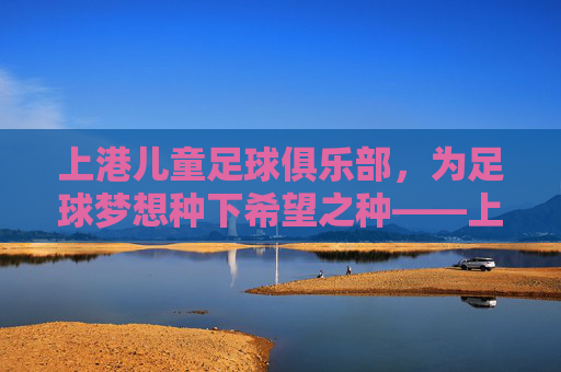 上港儿童足球俱乐部,为足球梦想种下希望之种——上港集团助力青少年足球发展的实践与成效