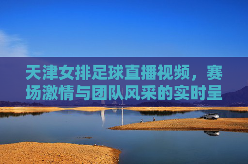 天津女排足球直播视频,赛场激情与团队风采的实时呈现