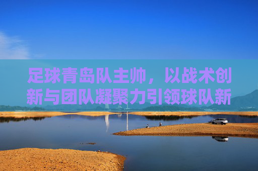 足球青岛队主帅，以战术创新与团队凝聚力引领球队新征程