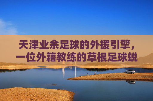 天津业余足球的外援引擎,一位外籍教练的草根足球蜕变记
