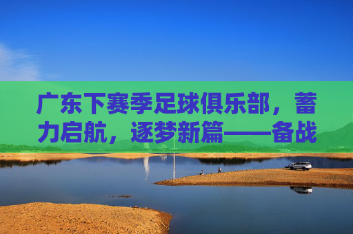广东下赛季足球俱乐部，蓄力启航，逐梦新篇——备战与规划全解析