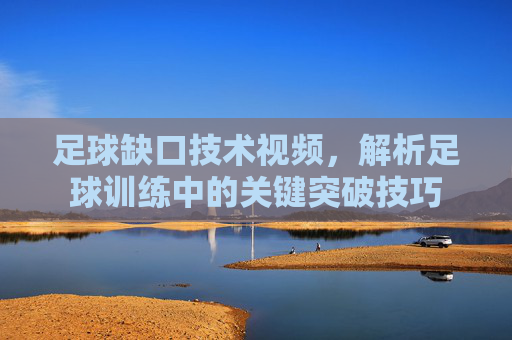 足球缺口技术视频,解析足球训练中的关键突破技巧