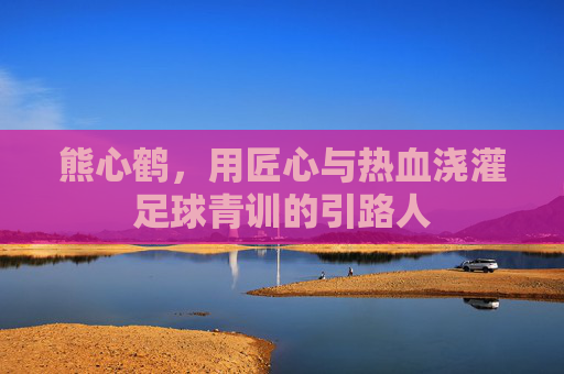 熊心鹤，用匠心与热血浇灌足球青训的引路人