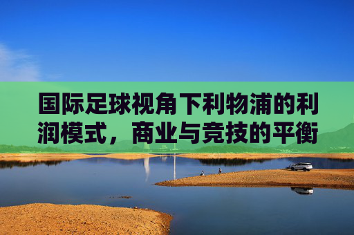 国际足球视角下利物浦的利润模式,商业与竞技的平衡艺术