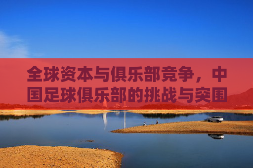 全球资本与俱乐部竞争,中国足球俱乐部的挑战与突围路径,全球资本与俱乐部竞争,中国足球俱乐部的挑战与突围路径