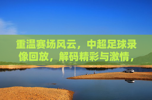 重温赛场风云,中超足球录像回放,解码精彩与激情,重温赛场风云,中超足球录像回放,解码精彩与激情