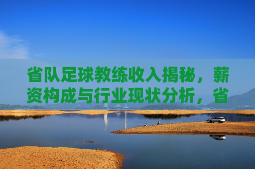 省队足球教练收入揭秘,薪资构成与行业现状分析,省队足球教练收入揭秘,薪资构成与行业现状分析