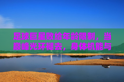 足球巨星败给年龄限制,当巅峰光环褪去,身体机能与战术适配的矛盾凸显,足球巨星败给年龄限制,巅峰光环褪去,身体机能与战术适配的矛盾凸显
