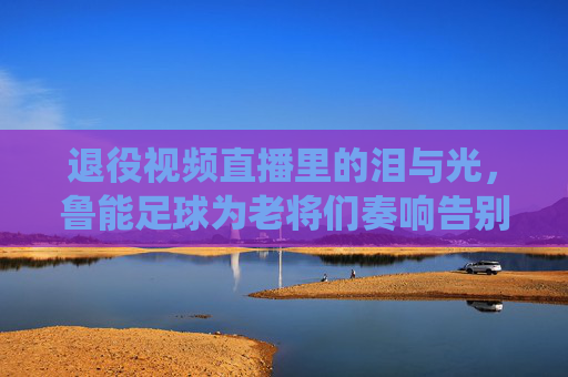 退役视频直播里的泪与光,鲁能足球为老将们奏响告别曲,退役视频直播里的泪与光,鲁能足球为老将们奏响告别曲