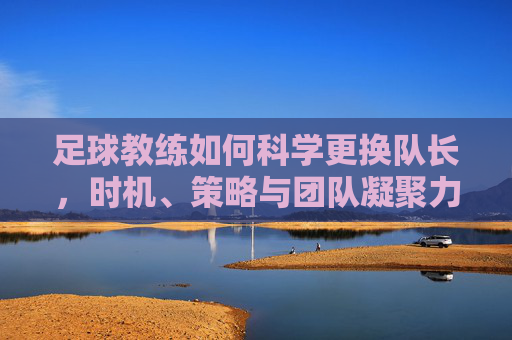 足球教练如何科学更换队长,时机、策略与团队凝聚力的平衡术,足球教练如何科学更换队长,时机、策略与团队凝聚力的平衡术
