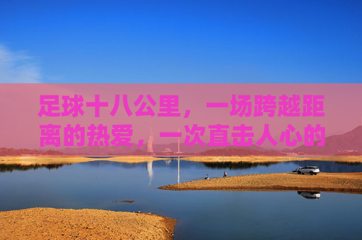 足球十八公里,一场跨越距离的热爱,一次直击人心的感动,足球十八公里,一场跨越距离的热爱,一次直击人心的感动