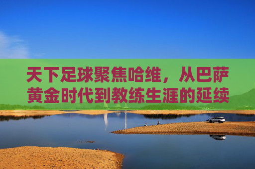天下足球聚焦哈维,从巴萨黄金时代到教练生涯的延续,他如今如何?天下足球聚焦哈维,从巴萨黄金时代到教练生涯,他如今如何?