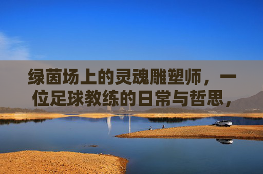 绿茵场上的灵魂雕塑师，一位足球教练的日常与哲思，绿茵场上的灵魂雕塑师，一位足球教练的日常与哲思