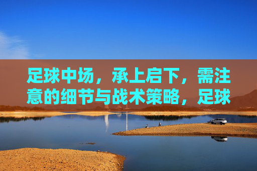 足球中场,承上启下,需注意的细节与战术策略,足球中场,承上启下核心角色的战术细节与策略