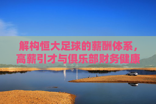 解构恒大足球的薪酬体系，高薪引才与俱乐部财务健康的平衡艺术，解构恒大足球薪酬体系，高薪引才与俱乐部财务健康的平衡艺术