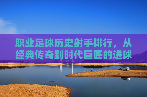 职业足球历史射手排行，从经典传奇到时代巨匠的进球传奇，职业足球历史射手排行，经典传奇与时代巨匠的进球传奇
