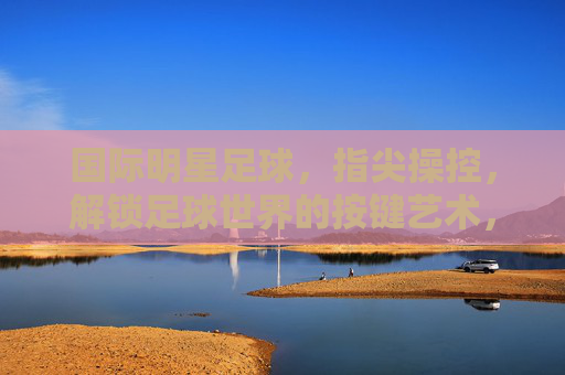 国际明星足球，指尖操控，解锁足球世界的按键艺术，国际明星足球，指尖操控，解锁足球世界的按键艺术