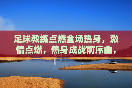 足球教练点燃全场热身，激情点燃，热身成战前序曲，足球教练点燃全场热身，激情点燃，热身成战前序曲