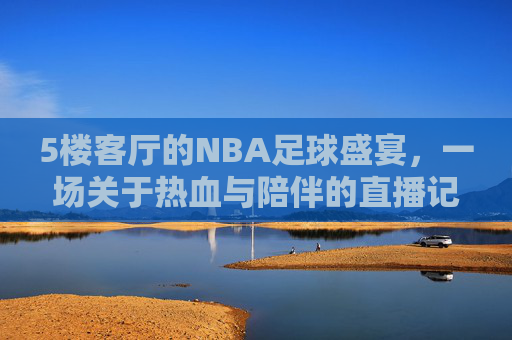 5楼客厅的NBA足球盛宴,一场关于热血与陪伴的直播记忆,5楼客厅的NBA足球盛宴,一场关于热血与陪伴的直播记忆