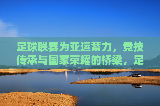 足球联赛为亚运蓄力,竞技传承与国家荣耀的桥梁,足球联赛为亚运蓄力,竞技传承与国家荣耀的桥梁