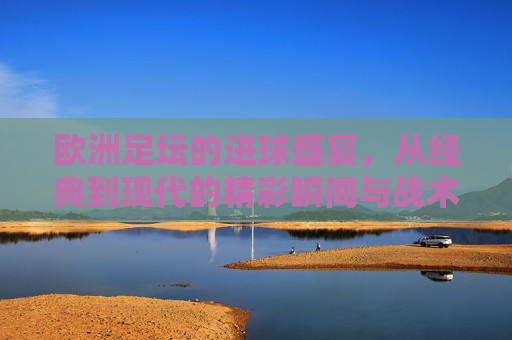 欧洲足坛的进球盛宴，从经典到现代的精彩瞬间与战术智慧，欧洲足坛的进球盛宴，从经典到现代的精彩瞬间与战术智慧