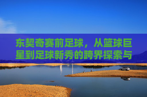 东契奇赛前足球,从篮球巨星到足球新秀的跨界探索与赛场期待,东契奇跨界足球,从篮球巨星到赛场新秀的探索与期待