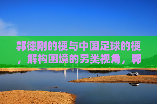 郭德刚的梗与中国足球的梗,解构困境的另类视角,郭德刚的梗与中国足球的梗,解构困境的另类视角