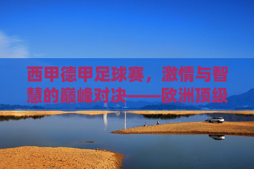 西甲德甲足球赛,激情与智慧的巅峰对决——欧洲顶级联赛的精彩演绎,西甲德甲足球赛,激情与智慧的巅峰对决——欧洲顶级联赛的精彩演绎