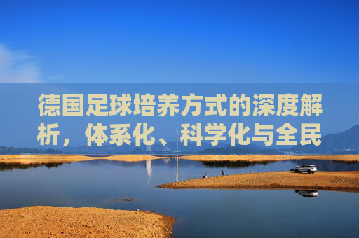 德国足球培养方式的深度解析，体系化、科学化与全民足球的完美融合，德国足球培养方式的深度解析，体系化、科学化与全民足球的完美融合