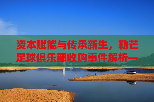 资本赋能与传承新生,勒芒足球俱乐部收购事件解析——传统球队的现代化转型之路,资本赋能与传承新生,勒芒足球俱乐部收购事件解析——传统球队的现代化转型之路