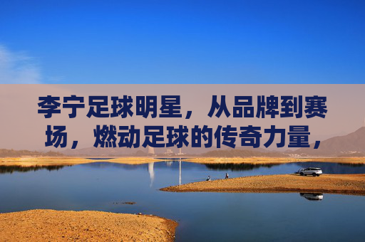 李宁足球明星，从品牌到赛场，燃动足球的传奇力量，李宁足球明星，燃动足球的传奇力量，从品牌到赛场