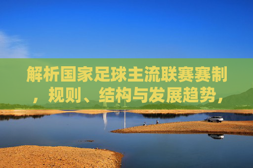 解析国家足球主流联赛赛制,规则、结构与发展趋势,解析国家足球主流联赛,赛制、规则、结构与发展趋势
