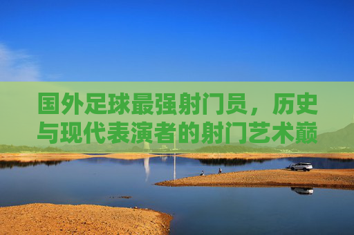 国外足球最强射门员，历史与现代表演者的射门艺术巅峰，国外足球最强射门员，历史与现代表演者的射门艺术巅峰