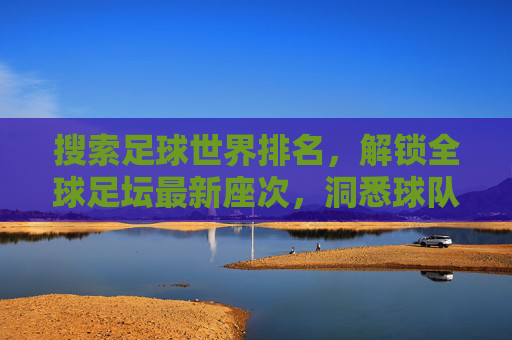 搜索足球世界排名，解锁全球足坛最新座次，洞悉球队实力动态，足球世界排名，解锁全球足坛最新座次，洞悉球队实力动态