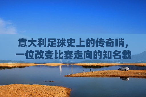 意大利足球史上的传奇哨,一位改变比赛走向的知名裁判男,意大利足球史上的传奇哨,改变比赛走向的知名裁判男