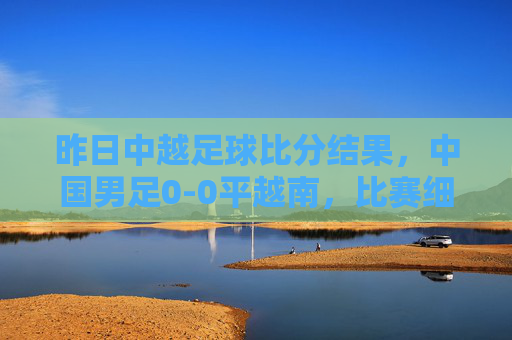 昨日中越足球比分结果,中国男足0-0平越南,比赛细节与赛后解读,中国男足0-0平越南,昨日中越足球比赛结果及细节解读