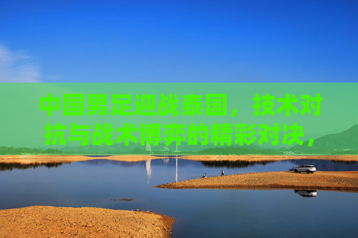 中国男足迎战泰国,技术对抗与战术博弈的精彩对决,中国男足迎战泰国,技术对抗与战术博弈的精彩对决