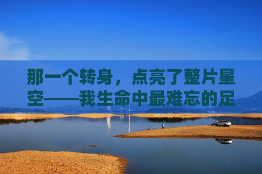 那一个转身，点亮了整片星空——我生命中最难忘的足球助攻，那一个转身，点亮了整片星空——我生命中最难忘的足球助攻
