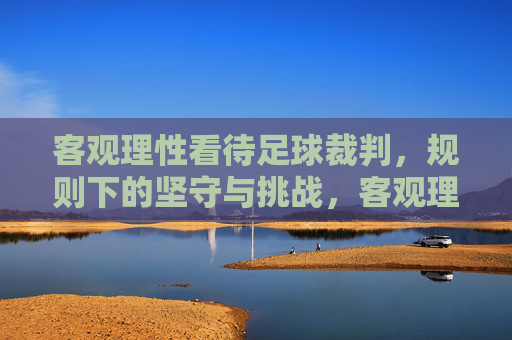 客观理性看待足球裁判,规则下的坚守与挑战,客观理性看待足球裁判,规则下的坚守与挑战