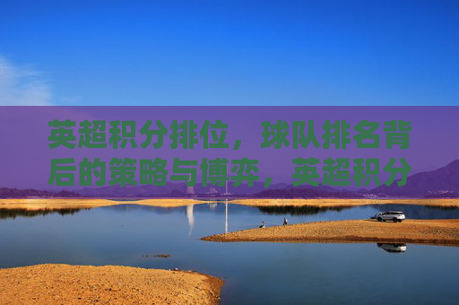 英超积分排位,球队排名背后的策略与博弈,英超积分排位,球队排名背后的策略与博弈