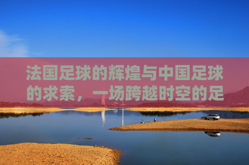 法国足球的辉煌与中国足球的求索，一场跨越时空的足球对话，法国足球的辉煌与中国足球的求索，一场跨越时空的足球对话